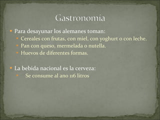 Para desayunar los alemanes toman: Cereales con frutas, con miel, con yoghurt o con leche. Pan con queso, mermelada o nutella. Huevos de diferentes formas. La bebida nacional es la cerveza: Se consume al ano 116 litros  