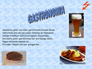 Alemanian janari eta edari garrantzitsu batzuk daude: Saltxitxak dira oso oso janari famatua da Alemanian; Hemen frankfurt saltxitxak asmatu zituztelako. Eta beste janari garrantzitsu bat ere badago Selba Negra deituriko pastela da. Eta edari famatu bat ere: garagardoa. GASTRONOMIA   