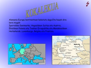 Alemania Eurupa kontinentean kokatuta dago.Eta hauek dira bere mugak: Iparraldea Danimarka, Hegoaldean Suitza eta Austria, Ekialdean Polonia eta Txekiar Errepublika eta Mendebaldean Herbeherak, Luxenburgo, Belgika eta Frantzia. KOKALEKUA 