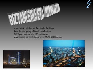 Alemaniako hiriburua  Berlin da. Berlingo koordenatu  geografikoak hauek dira: 52 °  Iparraldera; eta 13 °  ekialdera. Alemaniako biztanle kopurua: 32.537.000 koa da. BIZTANLERIA ETA  HIRIBURUA 