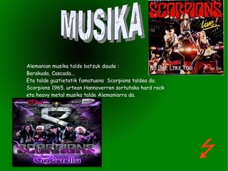 Alemanian musika talde batzuk daude :  Barakuda, Cascada... Eta talde guztietatik famatuena  Scorpions taldea da. Scorpions 1965. urtean Hannoverren sortutako hard rock eta heavy metal musika talde Alemaniarra da. MUSIKA 