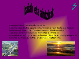 Alemaniako ibairik famatuena Elba ibaia da: Alemanian dago, 1091km luzeera dauka, Txekian jaiotzen da eta Ipar itsasoan isasoratzen da. Errepublika Txeka eta Alemania zeharkatzen ditu. Alemaniako aintzirarik famatuena Konstantzako aintzira da: Alemanian kokatuta dago 14 metroko hedadura dauka, batez besteko sakonera 14 metrokoa da, Alemania, Austraia eta Suitzak inguratzen dute. Ibaiak eta aintzirak   