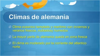 Climas de alemania
 Clima oceanico templado y maritimo con inviernos y
 veranos frescos ,nubladosy humedos
 La mayor parte de alemania queda en zona fresca
 El clima es moderado por la corriente del atlantico
 norte
 