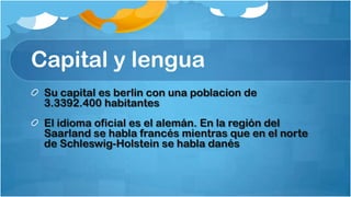 Capital y lengua
 Su capital es berlin con una poblacion de
 3.3392.400 habitantes
 El idioma oficial es el alemán. En la región del
 Saarland se habla francés mientras que en el norte
 de Schleswig-Holstein se habla danés
 