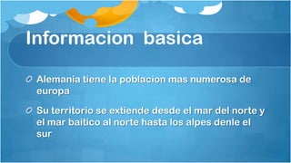 Informacion basica

 Alemania tiene la poblacion mas numerosa de
 europa

 Su territorio se extiende desde el mar del norte y
 el mar baitico al norte hasta los alpes denle el
 sur
 
