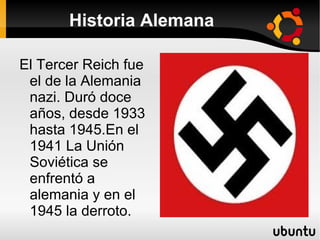 Historia Alemana

El Tercer Reich fue
 el de la Alemania
 nazi. Duró doce
 años, desde 1933
 hasta 1945.En el
 1941 La Unión
 Soviética se
 enfrentó a
 alemania y en el
 1945 la derroto.
 