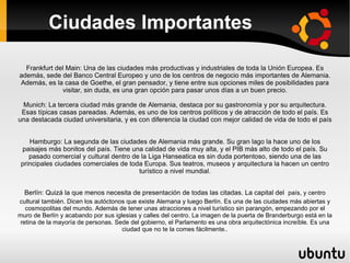 Ciudades Importantes

  Frankfurt del Main: Una de las ciudades más productivas y industriales de toda la Unión Europea. Es
además, sede del Banco Central Europeo y uno de los centros de negocio más importantes de Alemania.
Además, es la casa de Goethe, el gran pensador, y tiene entre sus opciones miles de posibilidades para
              visitar, sin duda, es una gran opción para pasar unos días a un buen precio.

 Munich: La tercera ciudad más grande de Alemania, destaca por su gastronomía y por su arquitectura.
 Esas típicas casas pareadas. Además, es uno de los centros políticos y de atracción de todo el país. Es
una destacada ciudad universitaria, y es con diferencia la ciudad con mejor calidad de vida de todo el país


    Hamburgo: La segunda de las ciudades de Alemania más grande. Su gran lago la hace uno de los
 paisajes más bonitos del país. Tiene una calidad de vida muy alta, y el PIB más alto de todo el país. Su
    pasado comercial y cultural dentro de la Liga Hanseatica es sin duda portentoso, siendo una de las
 principales ciudades comerciales de toda Europa. Sus teatros, museos y arquitectura la hacen un centro
                                         turístico a nivel mundial.


  Berlín: Quizá la que menos necesita de presentación de todas las citadas. La capital del país, y centro
cultural también. Dicen los autóctonos que existe Alemana y luego Berlín. Es una de las ciudades más abiertas y
   cosmopolitas del mundo. Además de tener unas atracciones a nivel turístico sin parangón, empezando por el
muro de Berlín y acabando por sus iglesias y calles del centro. La imagen de la puerta de Branderburgo está en la
 retina de la mayoría de personas. Sede del gobierno, el Parlamento es una obra arquitectónica increíble. Es una
                                     ciudad que no te la comes fácilmente..
 