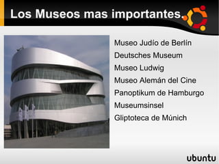 Los Museos mas importantes.

                Museo Judío de Berlín
                Deutsches Museum
                Museo Ludwig
                Museo Alemán del Cine
                Panoptikum de Hamburgo
                Museumsinsel
                Gliptoteca de Múnich
 