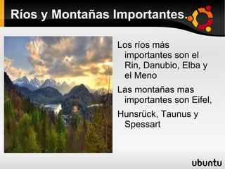 Ríos y Montañas Importantes.

                Los ríos más
                 importantes son el
                 Rin, Danubio, Elba y
                 el Meno
                Las montañas mas
                 importantes son Eifel,
                Hunsrück, Taunus y
                 Spessart
 