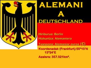 ALEMANI
   A
DEUTSCHLAND

Hiriburua: Berlin
Hizkuntza: Alemaniera
Txanpona: Alemaniar euroa (€)
Koordenadak (Frankfurt):50º10’N
    13º24’E
Azalera: 357.021km².
 