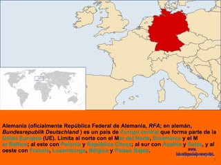 Alemania (oficialmente República Federal de Alemania,  RFA ; en alemán,  Bundesrepublik Deutschland  ) es un país de  Europa central  que forma parte de la  Unión Europea  (UE). Limita al norte con el M ar del Norte ,  Dinamarca  y el M ar Báltico ; al este con  Polonia  y  República Checa ; al sur con  Austria  y  Suiza , y al oeste con  Francia ,  Luxemburgo ,  Bélgica  y  Países Bajos . www. laboutiquedelpowerpoint. com 