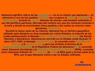 Alemania significa «tierra de los  al a manes » —no es lo mismo que  al e manes —, en referencia a uno de los pueblos  bárbaros  que cruzaron el  río Rin  e  invadieron  la  Galia   romana  durante el  siglo V . Además de  alemán , está también extendido el uso del gentilicio  germano , derivado del nombre con que los romanos conocían a la zona y donde se encontraban otros pueblos a los cuales se conocía como  germanos ,  Germania . Durante la mayor parte de su historia, Alemania fue un término geográfico utilizado para designar un área ocupada por varios Estados, la mayoría de los cuales pertenecieron al llamado  Sacro Imperio Romano Germánico  (de Nación Alemana o Germánico). Alemania se convirtió en un Estado unido durante 74 años (1871-1945 -el llamado  Imperio alemán , la conocida como  República de  Weimar  y la  Alemania nazi .), pero fue dividido al término de la  Segunda Guerra Mundial  en la República Federal de Alemania ( RFA ), conocida como  Alemania Occidental  y la  República Democrática Alemana  (RDA), conocida como  Alemania Oriental . El  3 de octubre  de  1990 , la RDA pasó a formar parte de la RFA, por lo que Alemania volvió a ser un Estado unificado. www. laboutiquedelpowerpoint. com 