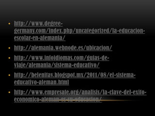 • http://www.degree-
germany.com/index.php/uncategorized/la-educacion-
escolar-en-alemania/
• http://alemania.webnode.es/ubicacion/
• http://www.infoidiomas.com/guias-de-
viaje/alemania/sistema-educativo/
• http://belenitav.blogspot.mx/2011/08/el-sistema-
educativo-aleman.html
• http://www.empresate.org/analisis/la-clave-del-exito-
economico-aleman-es-su-educacion/
 