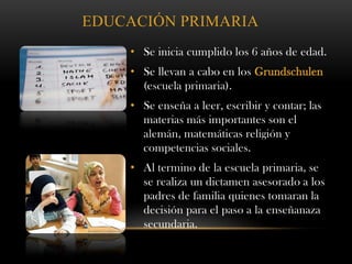 EDUCACIÓN PRIMARIA
• Se inicia cumplido los 6 años de edad.
• Se llevan a cabo en los Grundschulen
(escuela primaria).
• Se enseña a leer, escribir y contar; las
materias más importantes son el
alemán, matemáticas religión y
competencias sociales.
• Al termino de la escuela primaria, se
se realiza un dictamen asesorado a los
padres de familia quienes tomaran la
decisión para el paso a la enseñanaza
secundaria.
 