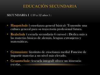 EDUCACIÓN SECUNDARIA
SECUNDARIA I ( 10 a 12 años ) :
• Haupstchule ( enseñanza general básica): Transmite una
cultura general para su trayectoria profesional futura.
• Realschule ( escuela secundaria 6 cursos) : Dedica más a
las materias básicas de alemán, lenguas extranjeras y
matemáticas.
• Gymnasium: (instituto de enseñanza media) Función de
impartir materias a un nivel más elevado.
• Gesamtschule: (escuela integral) ofrece un itinerario
escolar.
 
