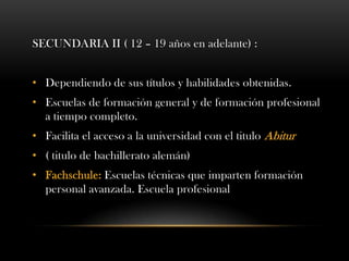 SECUNDARIA II ( 12 – 19 años en adelante) :
• Dependiendo de sus títulos y habilidades obtenidas.
• Escuelas de formación general y de formación profesional
a tiempo completo.
• Facilita el acceso a la universidad con el titulo Abitur
• ( titulo de bachillerato alemán)
• Fachschule: Escuelas técnicas que imparten formación
personal avanzada. Escuela profesional
 