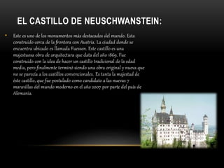 EL CASTILLO DE NEUSCHWANSTEIN:
• Este es uno de los monumentos más destacados del mundo. Esta
construido cerca de la frontera con Austria. La ciudad donde se
encuentra ubicado es llamada Fuessen. Este castillo es una
majestuosa obra de arquitectura que data del año 1869. Fue
construido con la idea de hacer un castillo tradicional de la edad
media, pero finalmente terminó siendo una obra original y nueva que
no se parecía a los castillos convencionales. Es tanta la majestad de
éste castillo, que fue postulado como candidato a las nuevas 7
maravillas del mundo moderno en el año 2007 por parte del país de
Alemania.
 