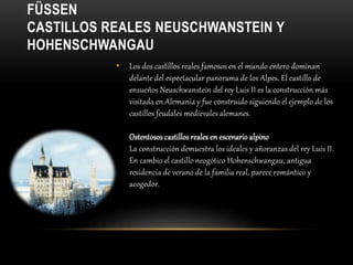 FÜSSEN
CASTILLOS REALES NEUSCHWANSTEIN Y
HOHENSCHWANGAU
• Los dos castillos reales famosos en el mundo entero dominan
delante del espectacular panorama de los Alpes. El castillo de
ensueños Neuschwanstein del rey Luis II es la construcción más
visitada en Alemania y fue construido siguiendo el ejemplo de los
castillos feudales medievales alemanes.
Ostentosos castillos reales en escenario alpino
La construcción demuestra los ideales y añoranzas del rey Luis II.
En cambio el castillo neogótico Hohenschwangau, antigua
residencia de verano de la familia real, parece romántico y
acogedor.
 