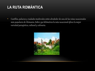 LA RUTA ROMÁNTICA
• Castillos, palacios y ciudades medievales están alrededor de una de las rutas vacacionales
más populares de Alemania. Sobre 350 kilómetros la ruta vacacional ofrece la mejor
variedad paisajística, cultural y culinaria.
 