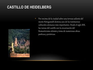 CASTILLO DE HEIDELBERG
• Por encima de la ciudad sobre una terraza saliente del
monte Königsstuhl domina uno de los testimonios
culturales alemanes más importantes. Desde el siglo XIX,
las ruinas del castillo son la encarnación del
Romanticismo alemán y tema de numerosas obras
poéticas y pictóricas.
 