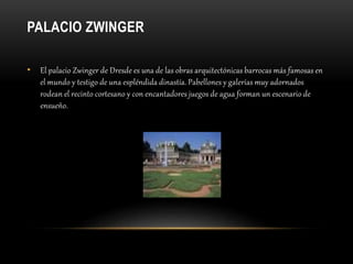 PALACIO ZWINGER
• El palacio Zwinger de Dresde es una de las obras arquitectónicas barrocas más famosas en
el mundo y testigo de una espléndida dinastía. Pabellones y galerías muy adornados
rodean el recinto cortesano y con encantadores juegos de agua forman un escenario de
ensueño.
 