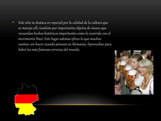 • Este sitio se destaca en especial por la calidad de la cultura que
se maneja allí, también por importantes objetos de museo que
recuerdan hechos históricos importantes como lo ocurrido con el
movimiento Nazi. Este lugar además ofrece lo que muchos
sueñan con hacer cuando piensan en Alemania: Aprovechar para
beber las más famosas cervezas del mundo.
 