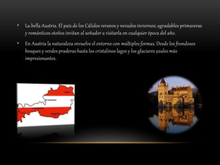 • La bella Austria. El país de los Cálidos veranos y nevados inviernos; agradables primaveras
y románticos otoños invitan al soñador a visitarla en cualquier época del año.
• En Austria la naturaleza envuelve el entorno con múltiples formas. Desde los frondosos
bosques y verdes praderas hasta los cristalinos lagos y los glaciares azules más
impresionantes.
 