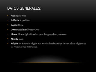 DATOS GENERALES:
• Área: 83.855 Km2.
• Población: 8.5 millones.
• Capital: Viena.
• Otras Ciudades: Salzburgo, Graz.
• Idioma: Alemán (oficial), serbo-croata, húngaro, checo y esloveno.
• Moneda: Euro.
• Religión: En Austria la religión más practicada es la católica. Existen oficios religiosos de
las religiones más importantes.
 