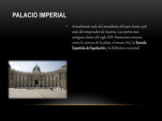 PALACIO IMPERIAL
• Actualmente sede del presidente del país, hasta 1918
sede del emperador de Austria. Las partes más
antiguas datan del siglo XIII. Numerosos museos
como la cámara de la plata, el museo Sisí, la Escuela
Española de Equitación y la biblioteca nacional.
 