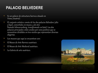 PALACIO BELVEDERE
• Es un palacio de estructura barroca situado en
Viena (Austria).
• El conjunto artístico consta de los dos palacios Belvedere (alto
y bajo), convertidos en museo, y de otro
llamado Schwarzenberg, transformado en hotel. Los dos
palacios principales están unidos por unos jardines que se
encuentran divididos en tres niveles que representan diversas
alegorías.
• Los museos que aquí se encuentran son:
• El Museo de Arte Barroco austríaco.
• El Museo de Arte Medieval austríaco.
• La Galería de arte austríaco.
 