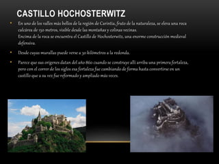 CASTILLO HOCHOSTERWITZ
• En uno de los valles más bellos de la región de Carintia, fruto de la naturaleza, se eleva una roca
calcárea de 150 metros, visible desde las montañas y colinas vecinas.
Encima de la roca se encuentra el Castillo de Hochosterwitz, una enorme construcción medieval
defensiva.
• Desde cuyas murallas puede verse a 30 kilómetros a la redonda.
• Parece que sus orígenes datan del año 860 cuando se construye allí arriba una primera fortaleza,
pero con el correr de los siglos esa fortaleza fue cambiando de forma hasta convertirse en un
castillo que a su vez fue reformado y ampliado más veces.
 