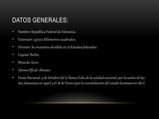 DATOS GENERALES:
• Nombre: República Federal de Alemania.
• Extensión: 357021 Kilómetros cuadrados.
• División: Se encuentra dividido en 16 Estados federados.
• Capital: Berlín.
• Moneda: Euro.
• Idioma Ofical: Alemán.
• Fiesta Nacional: 3 de Octubre (Se le llama el día de la unidad nacional, por la unión de las
dos alemanias en 1990) y el 18 de Enero (por la consolidación del estado Germano en 1871)
 