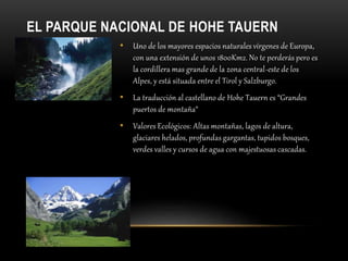 EL PARQUE NACIONAL DE HOHE TAUERN
• Uno de los mayores espacios naturales vírgenes de Europa,
con una extensión de unos 1800Km2. No te perderás pero es
la cordillera mas grande de la zona central-este de los
Alpes, y está situada entre el Tirol y Salzburgo.
• La traducción al castellano de Hohe Tauern es “Grandes
puertos de montaña“
• Valores Ecológicos: Altas montañas, lagos de altura,
glaciares helados, profundas gargantas, tupidos bosques,
verdes valles y cursos de agua con majestuosas cascadas.
 