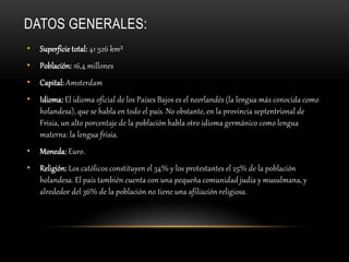 DATOS GENERALES:
• Superficie total: 41 526 km²
• Población: 16,4 millones
• Capital: Amsterdam
• Idioma: El idioma oficial de los Países Bajos es el neerlandés (la lengua más conocida como
holandesa), que se habla en todo el país. No obstante, en la provincia septentrional de
Frisia, un alto porcentaje de la población habla otro idioma germánico como lengua
materna: la lengua frisia.
• Moneda: Euro.
• Religión: Los católicos constituyen el 34% y los protestantes el 25% de la población
holandesa. El país también cuenta con una pequeña comunidad judía y musulmana, y
alrededor del 36% de la población no tiene una afiliación religiosa.
 