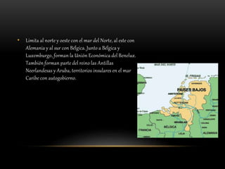 • Limita al norte y oeste con el mar del Norte, al este con
Alemania y al sur con Bélgica. Junto a Bélgica y
Luxemburgo, forman la Unión Económica del Benelux.
También forman parte del reino las Antillas
Neerlandesas y Aruba, territorios insulares en el mar
Caribe con autogobierno.
 