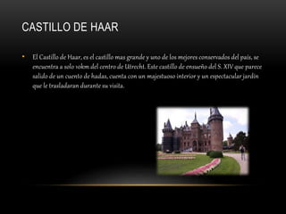CASTILLO DE HAAR
• El Castillo de Haar, es el castillo mas grande y uno de los mejores conservados del país, se
encuentra a solo 10km del centro de Utrecht. Este castillo de ensueño del S. XIV que parece
salido de un cuento de hadas, cuenta con un majestuoso interior y un espectacular jardín
que le trasladaran durante su visita.
 