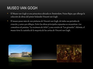 MUSEO VAN GOGH
• El Museo van Gogh es una pinacoteca ubicada en Ámsterdam, Países Bajos, que alberga la
colección de obras del pintor holandés Vincent van Gogh.
• El museo posee más de 200 pinturas de Vincent van Gogh, de todos sus periodos de
creación, y unos 400 dibujos. Entre las obras principales expuestas se encuentran Los
comedores de patatas, “La recámara de Arlés” y una versión de “Los girasoles”. Además, el
museo tiene la custodia de la mayoría de las cartas de Vincent van Gogh.
 