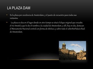 LA PLAZA DAM
• Es la plaza por excelencia de Amsterdam, y el punto de encuentro para todos sus
visitantes.
• La plaza se alza en el lugar donde en otro tiempo se situó el dique original que cruzaba
el río Amstel y que le dio el nombre a la ciudad de Amsterdam, y allí, hoy en día, destacan
el Monumento Nacional central con forma de obelisco, y sobre todo el soberbioPalacio Real
de Amsterdam.
 