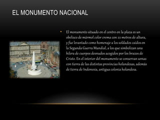 EL MONUMENTO NACIONAL
• El monumento situado en el centro en la plaza es un
obelisco de mármol color crema con 22 metros de altura,
y fue levantado como homenaje a los soldados caídos en
la Segunda Guerra Mundial, a los que simbolizan una
hilera de cuerpos desnudos acogidos por los brazos de
Cristo. En el interior del monumento se conservan urnas
con tierra de las distintas provincias holandesas, además
de tierra de Indonesia, antigua colonia holandesa.
 