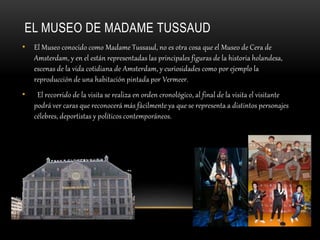 EL MUSEO DE MADAME TUSSAUD
• El Museo conocido como Madame Tussaud, no es otra cosa que el Museo de Cera de
Amsterdam, y en el están representadas las principales figuras de la historia holandesa,
escenas de la vida cotidiana de Amsterdam, y curiosidades como por ejemplo la
reproducción de una habitación pintada por Vermeer.
• El recorrido de la visita se realiza en orden cronológico, al final de la visita el visitante
podrá ver caras que reconocerá más fácilmente ya que se representa a distintos personajes
célebres, deportistas y políticos contemporáneos.
 