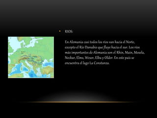 • RIOS:
En Alemania casi todos los ríos van hacia el Norte,
excepto el Río Danubio que fluye hacia el sur. Los ríos
más importantes de Alemania son el Rhin, Main, Mosela,
Neckar, Elms, Weser, Elba y Older. En este país se
encuentra el lago La Constanza.
 