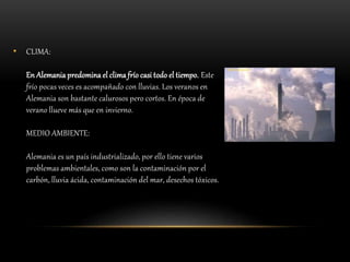 • CLIMA:
En Alemania predomina el clima frío casi todo el tiempo. Este
frío pocas veces es acompañado con lluvias. Los veranos en
Alemania son bastante calurosos pero cortos. En época de
verano llueve más que en invierno.
MEDIO AMBIENTE:
Alemania es un país industrializado, por ello tiene varios
problemas ambientales, como son la contaminación por el
carbón, lluvia ácida, contaminación del mar, desechos tóxicos.
 