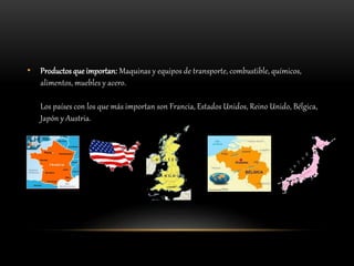 • Productos que importan: Maquinas y equipos de transporte, combustible, químicos,
alimentos, muebles y acero.
Los países con los que más importan son Francia, Estados Unidos, Reino Unido, Bélgica,
Japón y Austria.
 