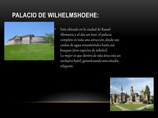 PALACIO DE WILHELMSHOEHE:
• Esta ubicado en la ciudad de Kassel-
Alemania y al dar un tour, el palacio
completo es toda una atracción, desde sus
caídas de agua ornamentales hasta sus
bosques (600 especies de árboles).
Lo mejor es que dentro de esta área esta un
exclusivo hotel, garantizando una estadía
relajante.
 