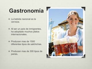 Gastronomía 
 La bebida nacional es la 
cerveza. 
 Al ser un país de inmigrantes, 
ha adoptado muchos platos 
internacionales. 
 Producen mas de 1500 
diferentes tipos de salchichas. 
 Producen mas de 300 tipos de 
panes. 
 