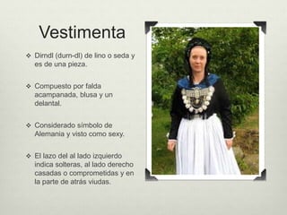 Vestimenta 
 Dirndl (durn-dl) de lino o seda y 
es de una pieza. 
 Compuesto por falda 
acampanada, blusa y un 
delantal. 
 Considerado símbolo de 
Alemania y visto como sexy. 
 El lazo del al lado izquierdo 
indica solteras, al lado derecho 
casadas o comprometidas y en 
la parte de atrás viudas. 
 
