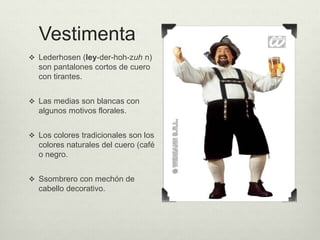 Vestimenta 
 Lederhosen (ley-der-hoh-zuh n) 
son pantalones cortos de cuero 
con tirantes. 
 Las medias son blancas con 
algunos motivos florales. 
 Los colores tradicionales son los 
colores naturales del cuero (café 
o negro. 
 Ssombrero con mechón de 
cabello decorativo. 
 