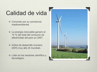 Calidad de vida 
 Conocido por su conciencia 
medioambiental. 
 La energía renovable generó el 
14 % del total del consumo de 
electricidad del país en 2007. 
 Índice de desarrollo humano 
(IDH) muy alto (6 mundial). 
 Líder en los sectores científico y 
tecnológico. 
 