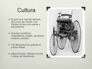 Cultura 
 El país es a menudo llamado 
Das Land der Dichter und 
Denker (la tierra de poetas y 
pensadores). 
 Grandes científicos, 
matemáticos, poetas, escritores, 
músicos, pintores. 
 100 alemanes han ganado el 
premio Nobel. 
 Albert Einstein, Wilhelm Wundt, 
Ludwig van Beethoven, 
 