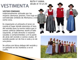 RUTH Y VANIA 
desde el 10 al 20 
VESTIDO FEMENINO 
tradicionalmente utilizado por las 
mujeres alemanas jóvenes. Este traje es 
considerado símbolo de Alemania y visto 
como sexy. 
Es importante al utilizarlo el tener en 
cuenta el lugar donde ataremos el lazo 
del vestido pues la norma indica que si 
somos solteras debemos atarlo al lado 
izquierdo, al lado derecho si estamos 
casadas o comprometidas y en la parte 
de atrás del vestido si somos viudas. El 
vestido puede ser de lino o seda y es de 
una pieza. 
Se utiliza con blusa debajo del vestido y 
un pañuelo en los hombros o en el 
cuello. 
 